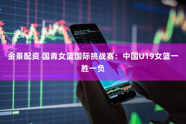 金景配资 国青女篮国际挑战赛：中国U19女篮一胜一负