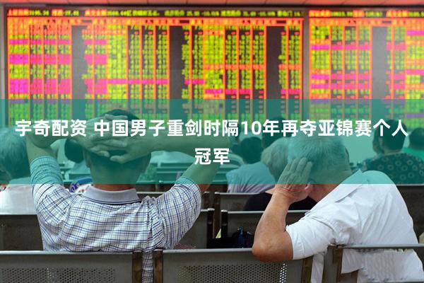 宇奇配资 中国男子重剑时隔10年再夺亚锦赛个人冠军