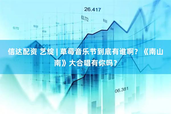 信达配资 艺绽 | 草莓音乐节到底有谁啊？《南山南》大合唱有你吗？