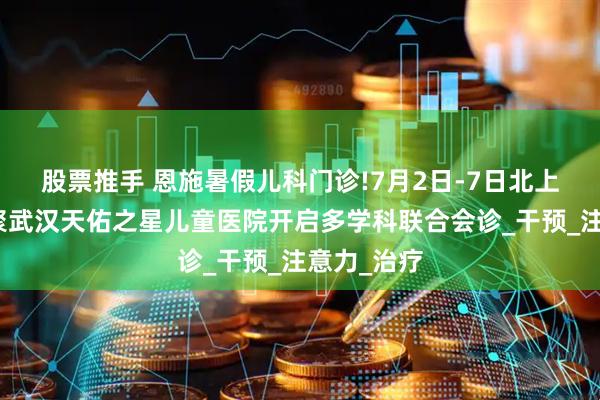 股票推手 恩施暑假儿科门诊!7月2日-7日北上鄂名医齐聚武汉天佑之星儿童医院开启多学科联合会诊_干预_注意力_治疗