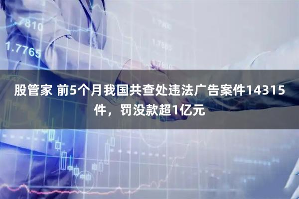 股管家 前5个月我国共查处违法广告案件14315件，罚没款超1亿元