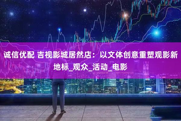 诚信优配 吉视影城居然店：以文体创意重塑观影新地标_观众_活动_电影