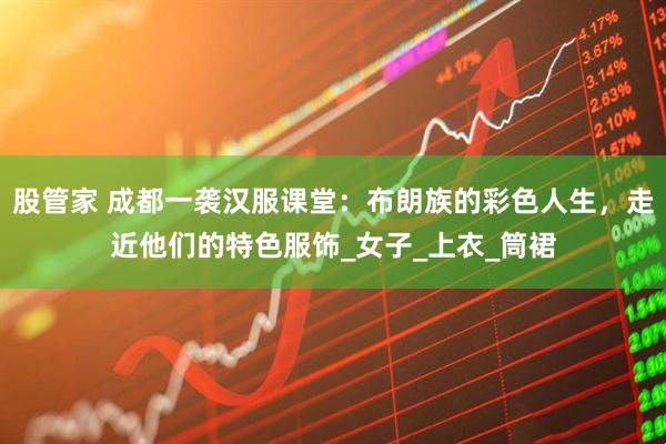 股管家 成都一袭汉服课堂：布朗族的彩色人生，走近他们的特色服饰_女子_上衣_筒裙