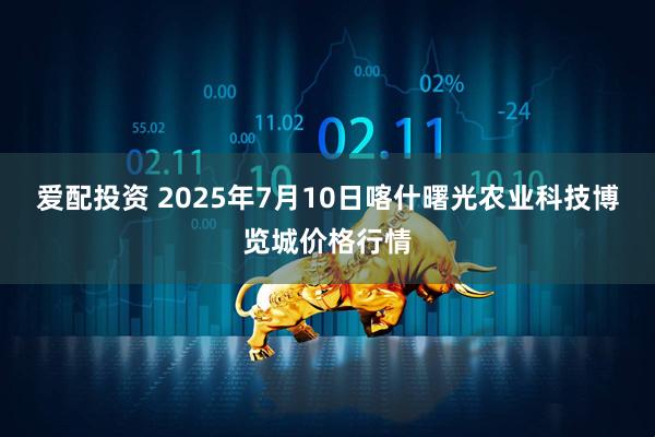 爱配投资 2025年7月10日喀什曙光农业科技博览城价格行情