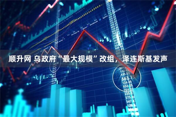 顺升网 乌政府“最大规模”改组，泽连斯基发声