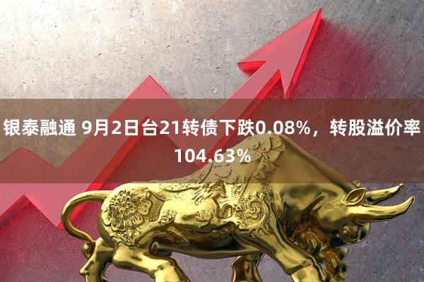 银泰融通 9月2日台21转债下跌0.08%，转股溢价率104.63%