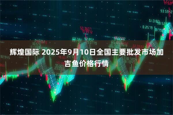 辉煌国际 2025年9月10日全国主要批发市场加吉鱼价格行情