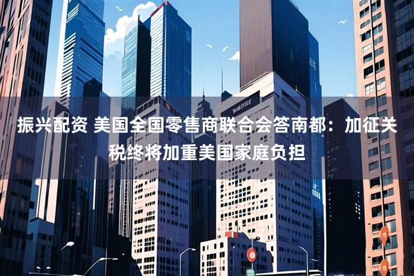 振兴配资 美国全国零售商联合会答南都：加征关税终将加重美国家庭负担