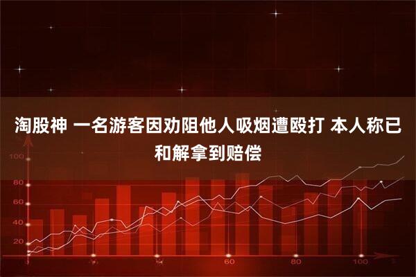 淘股神 一名游客因劝阻他人吸烟遭殴打 本人称已和解拿到赔偿